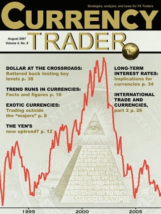 Strategies, analysis, and news for FX Traders




 August 2007
Volume 4, No. 8




DOLLAR AT THE CROSSROADS:                     LONG-TERM
Battered buck testing key                     INTEREST RATES:
levels p. 38                                  Implications for
                                              currencies p. 34
TREND RUNS IN CURRENCIES:
Facts and figures p. 16                       INTERNATIONAL
                                              TRADE AND
EXOTIC CURRENCIES:                            CURRENCIES,
Trading outside                               part 2 p. 26
the “majors” p. 8

THE YEN’S
new uptrend? p. 12