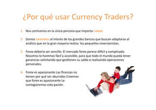 ¿Por	
  qué	
  usar	
  Currency	
  Traders?	
  
1.  Nos	
  centramos	
  en	
  la	
  única	
  persona	
  que	
  importa:	
  usted.	
  
2.  Somos	
  neutrales	
  al	
  interés	
  de	
  los	
  grandes	
  bancos	
  que	
  buscan	
  adaptarse	
  al	
  
análisis	
  que	
  en	
  la	
  gran	
  mayoría	
  realiza	
  	
  los	
  pequeños	
  inversionistas.	
  
3.  Forex	
  debería	
  ser	
  sencillo.	
  El	
  mercado	
  forex	
  parece	
  diKcil	
  y	
  complicado.	
  
Nosotros	
  lo	
  haremos	
  fácil	
  y	
  accesible,	
  para	
  que	
  todo	
  el	
  mundo	
  pueda	
  tener	
  
ganancias	
  solicitando	
  que	
  ges8onen	
  su	
  saldo	
  o	
  realizando	
  operaciones	
  
personales.	
  
4.  Forex	
  es	
  apasionante	
  Las	
  ﬁnanzas	
  no	
  	
  
	
  8enen	
  por	
  qué	
  ser	
  aburridas	
  Creemos	
  	
  
	
  que	
  forex	
  es	
  apasionante	
  Le	
  	
  
	
  contagiaremos	
  esta	
  pasión.	
  	
  
 