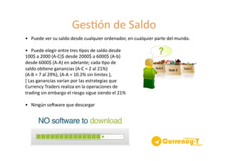 Ges8ón	
  de	
  Saldo	
  
•	
  	
  	
  Puede	
  ver	
  su	
  saldo	
  desde	
  cualquier	
  ordenador,	
  en	
  cualquier	
  parte	
  del	
  mundo.	
  	
  
•	
  	
  	
  Puede	
  elegir	
  entre	
  tres	
  8pos	
  de	
  saldo	
  desde	
  	
  
100$	
  a	
  2000	
  (A-­‐C)$	
  desde	
  2000$	
  a	
  6000$	
  (A-­‐b)	
  	
  
desde	
  6000$	
  (A-­‐A)	
  en	
  adelante;	
  cada	
  8po	
  de	
  	
  
saldo	
  ob8ene	
  ganancias	
  (A-­‐C	
  =	
  2	
  al	
  21%)	
  	
  
(A-­‐B	
  =	
  7	
  al	
  29%),	
  (A-­‐A	
  =	
  10.2%	
  sin	
  limites	
  ),	
  
[	
  Las	
  ganancias	
  varían	
  por	
  las	
  estrategias	
  que	
  	
  
Currency	
  Traders	
  realiza	
  en	
  la	
  operaciones	
  de	
  	
  
trading	
  sin	
  embargo	
  el	
  riesgo	
  sigue	
  siendo	
  el	
  21%	
  
•	
  	
  	
  Ningún	
  souware	
  que	
  descargar	
  
 