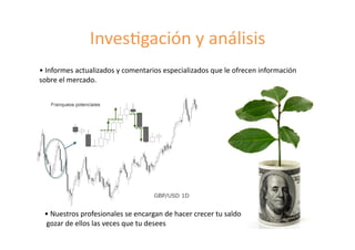 Inves8gación	
  y	
  análisis	
  
•	
  Informes	
  actualizados	
  y	
  comentarios	
  especializados	
  que	
  le	
  ofrecen	
  información	
  
sobre	
  el	
  mercado.	
  	
  
•	
  Nuestros	
  profesionales	
  se	
  encargan	
  de	
  hacer	
  crecer	
  tu	
  saldo	
  	
  
	
  gozar	
  de	
  ellos	
  las	
  veces	
  que	
  tu	
  desees	
  	
  
 