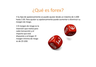 ¿Qué	
  es	
  forex?	
  
•	
  Su	
  8po	
  de	
  apalancamiento	
  se	
  puede	
  ajustar	
  desde	
  un	
  máximo	
  de	
  1:200	
  
hasta	
  1:50.	
  Para	
  ajustar	
  su	
  apalancamiento	
  puede	
  aumentar	
  o	
  disminuir	
  su	
  
margen	
  de	
  riesgo.	
  
•	
  El	
  margen	
  de	
  riesgo	
  es	
  la	
  
inversión	
  que	
  realiza	
  para	
  
cada	
  transacción	
  y	
  el	
  
importe	
  que	
  está	
  
dispuesto	
  a	
  arriesgar.	
  El	
  
margen	
  mínimo	
  de	
  riesgo	
  
es	
  de	
  25	
  USD.	
  
 