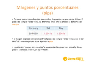 Márgenes	
  y	
  puntos	
  porcentuales	
  	
  
(pips)	
  
•	
  Como	
  se	
  ha	
  mencionado	
  antes,	
  siempre	
  hay	
  dos	
  precios	
  para	
  un	
  par	
  de	
  divisas.	
  El	
  
precio	
  de	
  compra	
  y	
  el	
  de	
  venta.	
  La	
  diferencia	
  entre	
  ambos	
  precios	
  se	
  denomina	
  el	
  
margen	
  	
  
•	
  El	
  margen	
  o	
  spread	
  (diferencia	
  entre	
  el	
  precio	
  de	
  compra	
  y	
  el	
  de	
  venta)	
  para	
  el	
  par	
  
EUR/USD	
  en	
  este	
  ejemplo	
  es	
  de	
  4	
  puntos	
  o	
  pips.	
  
•	
  Los	
  pips	
  son	
  "puntos	
  porcentuales"	
  y	
  representan	
  la	
  unidad	
  más	
  pequeña	
  de	
  un	
  
precio.	
  En	
  el	
  caso	
  anterior,	
  un	
  pip	
  =	
  0,0001	
  	
  
 