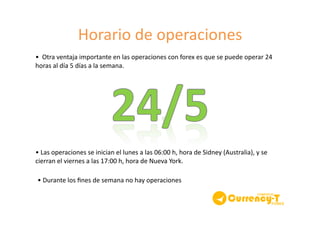 Horario	
  de	
  operaciones	
  
•	
  	
  Otra	
  ventaja	
  importante	
  en	
  las	
  operaciones	
  con	
  forex	
  es	
  que	
  se	
  puede	
  operar	
  24	
  
horas	
  al	
  día	
  5	
  días	
  a	
  la	
  semana.	
  	
  
•	
  Las	
  operaciones	
  se	
  inician	
  el	
  lunes	
  a	
  las	
  06:00	
  h,	
  hora	
  de	
  Sidney	
  (Australia),	
  y	
  se	
  
cierran	
  el	
  viernes	
  a	
  las	
  17:00	
  h,	
  hora	
  de	
  Nueva	
  York.	
  	
  
•	
  Durante	
  los	
  ﬁnes	
  de	
  semana	
  no	
  hay	
  operaciones	
  
 
