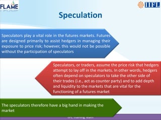 Speculators play a vital role in the futures markets. Futures are designed primarily to assist hedgers in managing their exposure to price risk; however, this would not be possible without the participation of speculatorsSpeculators, or traders, assume the price risk that hedgers attempt to lay off in the markets. In other words, hedgers often depend on speculators to take the other side of their trades (i.e., act as counter party) and to add depth and liquidity to the markets that are vital for the functioning of a futures marketThe speculators therefore have a big hand in making the marketSpeculation