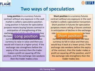 Long position in a currency futures contract without any exposure in the cash market is called a speculative position. Long position in futures for speculative purpose means buying futures contract in anticipation of strengthening of the exchange rate (which actually means buy the base currency (USD) and sell the terms currency (INR) and you want the base currency to raise in value and then you would sell it back at a higher price). If the exchange rate strengthens before the expiry of the contract then the trader makes a profit on squaring off the position, and if the exchange rate weakens then the trader makes a lossShort position in a currency futures contract without any exposure in the cash market is called a speculative transaction. Short position in futures for speculative purposes means selling a futures contract in anticipation of decline in the exchange rate (which actually means sell the base currency (USD) and buy the terms currency (INR) and you want the base currency to fall in value and then you would buy it back at a lower price). If the exchange rate weakens before the expiry of the contract, then the trader makes a profit on squaring off the position, and if the exchange rate strengthens then the trader makes lossTwo ways of speculationShort positionLong position