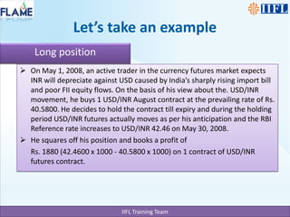 Let’s take an exampleLong positionOn May 1, 2008, an active trader in the currency futures market expects INR will depreciate against USD caused by India’s sharply rising import bill and poor FII equity flows. On the basis of his view about the. USD/INR movement, he buys 1 USD/INR August contract at the prevailing rate of Rs. 40.5800. He decides to hold the contract till expiry and during the holding period USD/INR futures actually moves as per his anticipation and the RBI Reference rate increases to USD/INR 42.46 on May 30, 2008. He squares off his position and books a profit of Rs. 1880 (42.4600 x 1000 - 40.5800 x 1000) on 1 contract of USD/INR futures contract.