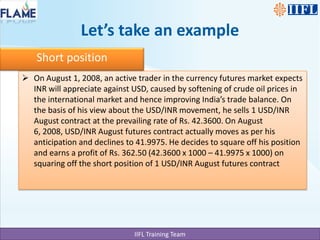 Let’s take an exampleShort positionOn August 1, 2008, an active trader in the currency futures market expects INR will appreciate against USD, caused by softening of crude oil prices in the international market and hence improving India’s trade balance. On the basis of his view about the USD/INR movement, he sells 1 USD/INR August contract at the prevailing rate of Rs. 42.3600. On August 6, 2008, USD/INR August futures contract actually moves as per his anticipation and declines to 41.9975. He decides to square off his position and earns a profit of Rs. 362.50 (42.3600 x 1000 – 41.9975 x 1000) on squaring off the short position of 1 USD/INR August futures contract