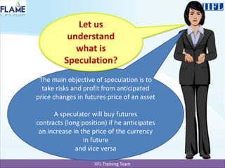 Let us understand what is Speculation?The main objective of speculation is to take risks and profit from anticipated price changes in futures price of an assetA speculator will buy futures contracts (long position) if he anticipates an increase in the price of the currency in future and vice versa