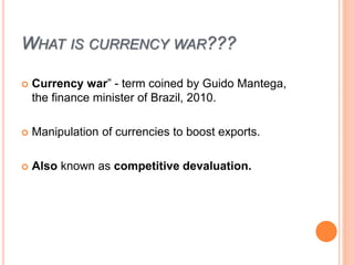 WHAT IS CURRENCY WAR???
 Currency war” - term coined by Guido Mantega,
the finance minister of Brazil, 2010.
 Manipulation of currencies to boost exports.
 Also known as competitive devaluation.
 