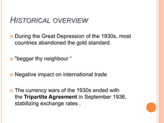 HISTORICAL OVERVIEW
 During the Great Depression of the 1930s, most
countries abandoned the gold standard.
 "beggar thy neighbour “
 Negative impact on international trade
 The currency wars of the 1930s ended with
the Tripartite Agreement in September 1936,
stabilizing exchange rates .
 