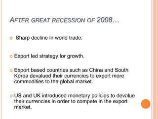 AFTER GREAT RECESSION OF 2008…
 Sharp decline in world trade.
 Export led strategy for growth.
 Export based countries such as China and South
Korea devalued their currencies to export more
commodities to the global market.
 US and UK introduced monetary policies to devalue
their currencies in order to compete in the export
market.
 