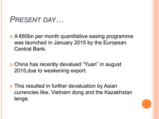 PRESENT DAY…
 A €60bn per month quantitative easing programme
was launched in January 2015 by the European
Central Bank.
 China has recently devalued “Yuan” in august
2015,due to weakening export.
 This resulted in further devaluation by Asian
currencies like, Vietnam dong and the Kazakhstan
tenge.
 