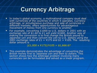 Currency ArbitrageCurrency Arbitrage
 In today's global economy, a multinational company must dealIn today's global economy, a multinational company must deal
with currencies of the countries in which it operates. Currencywith currencies of the countries in which it operates. Currency
arbitrage, or simultaneous purchase and sale of currencies inarbitrage, or simultaneous purchase and sale of currencies in
different markets, offers opportunities for advantageousdifferent markets, offers opportunities for advantageous
movement of money from one currency to another.movement of money from one currency to another.
 For example, converting £1000 to U.S. dollars in 2001 with anFor example, converting £1000 to U.S. dollars in 2001 with an
exchange rate of $1.60 to £1 will yield $1600. Another way ofexchange rate of $1.60 to £1 will yield $1600. Another way of
making the conversion is to first change the British pound tomaking the conversion is to first change the British pound to
Japanese yen and then convert the yen to U.S. dollars using theJapanese yen and then convert the yen to U.S. dollars using the
2001 exchange rates of £1 = ¥175 and $1 = ¥105. The resulting2001 exchange rates of £1 = ¥175 and $1 = ¥105. The resulting
dollar amount isdollar amount is
(£1,000 x ¥175)/¥105 = $1,666.67(£1,000 x ¥175)/¥105 = $1,666.67
 This example demonstrates the advantage of converting theThis example demonstrates the advantage of converting the
British money first to Japanese yen and then to dollars. ThisBritish money first to Japanese yen and then to dollars. This
section shows how the arbitrage problem involving manysection shows how the arbitrage problem involving many
currencies can be formulated and solved as a linear program.currencies can be formulated and solved as a linear program.
 