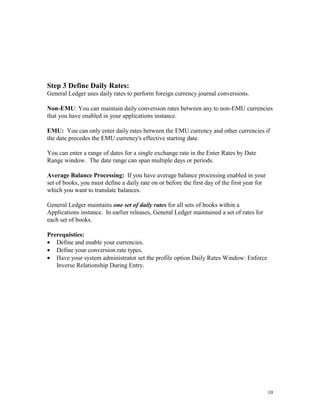 10
Step 3 Define Daily Rates:
General Ledger uses daily rates to perform foreign currency journal conversions.
Non-EMU: You can maintain daily conversion rates between any to non-EMU currencies
that you have enabled in your applications instance.
EMU: You can only enter daily rates between the EMU currency and other currencies if
the date precedes the EMU currency's effective starting date.
You can enter a range of dates for a single exchange rate in the Enter Rates by Date
Range window. The date range can span multiple days or periods.
Average Balance Processing: If you have average balance processing enabled in your
set of books, you must define a daily rate on or before the first day of the first year for
which you want to translate balances.
General Ledger maintains one set of daily rates for all sets of books within a
Applications instance. In earlier releases, General Ledger maintained a set of rates for
each set of books.
Prerequisties:
• Define and enable your currencies.
• Define your conversion rate types.
• Have your system administrator set the profile option Daily Rates Window: Enforce
Inverse Relationship During Entry.
 