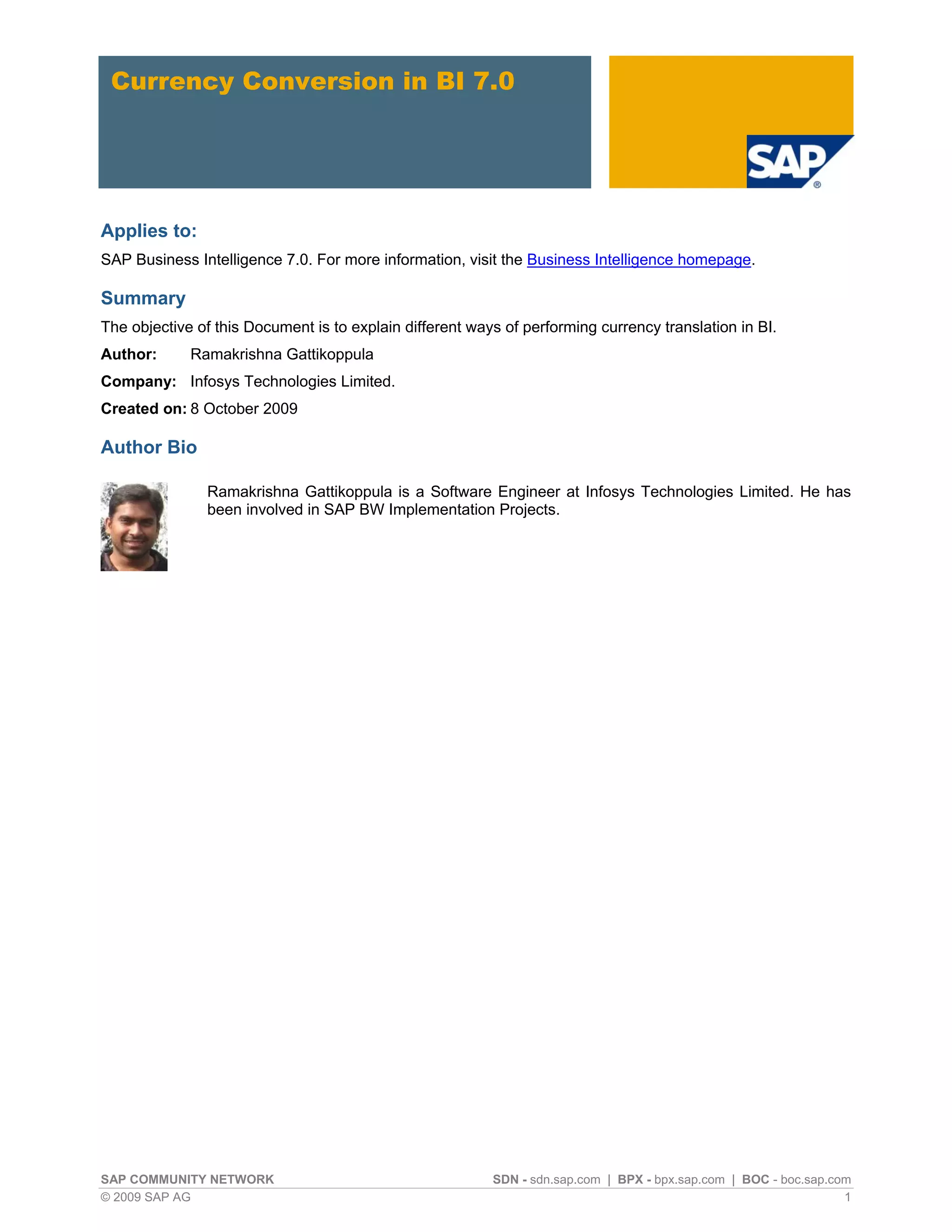Currency Conversion in BI 7.0




Applies to:
SAP Business Intelligence 7.0. For more information, visit the Business Intelligence homepage.

Summary
The objective of this Document is to explain different ways of performing currency translation in BI.
Author:      Ramakrishna Gattikoppula
Company: Infosys Technologies Limited.
Created on: 8 October 2009

Author Bio

               Ramakrishna Gattikoppula is a Software Engineer at Infosys Technologies Limited. He has
               been involved in SAP BW Implementation Projects.




SAP COMMUNITY NETWORK                                     SDN - sdn.sap.com | BPX - bpx.sap.com | BOC - boc.sap.com
© 2009 SAP AG                                                                                                     1
 