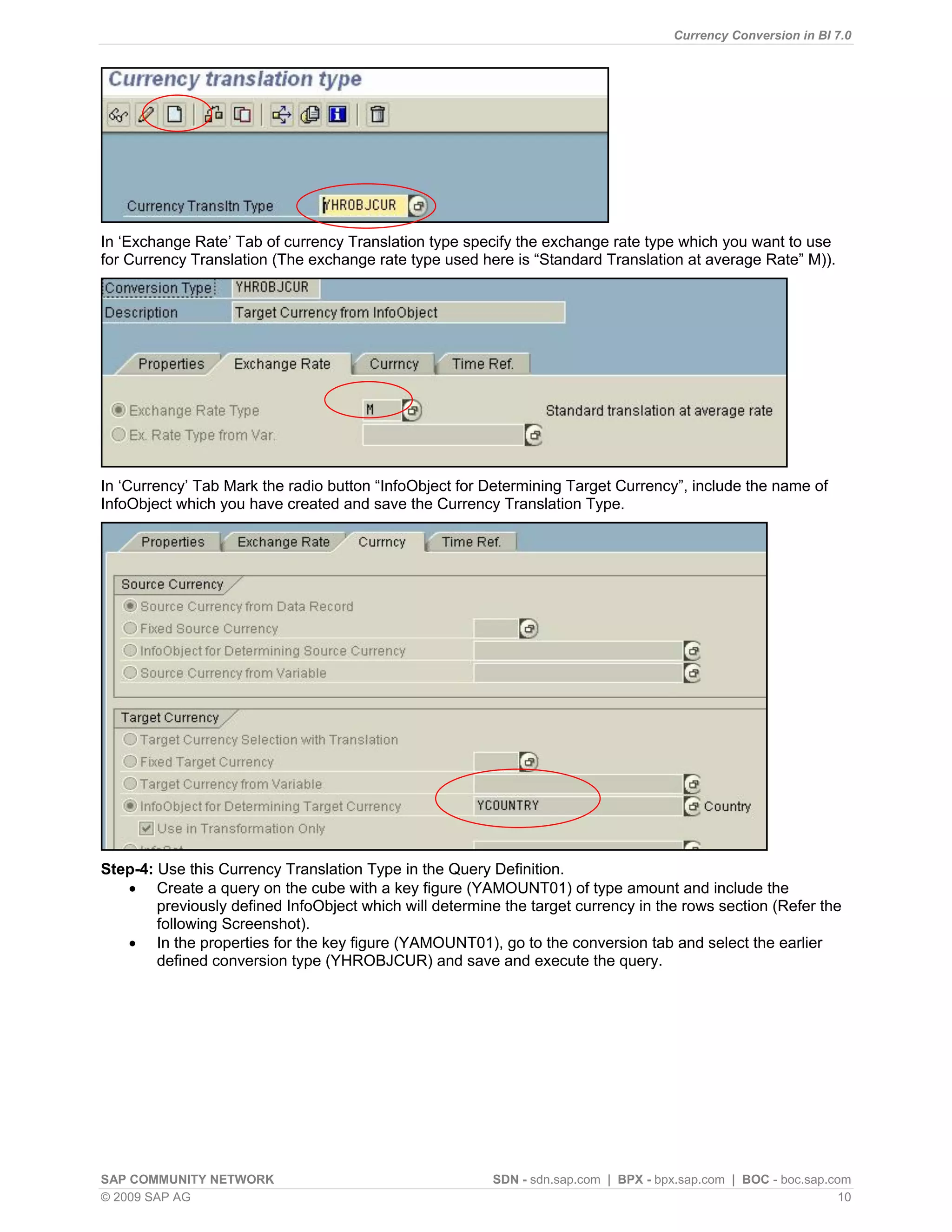 Currency Conversion in BI 7.0




In „Exchange Rate‟ Tab of currency Translation type specify the exchange rate type which you want to use
for Currency Translation (The exchange rate type used here is “Standard Translation at average Rate” M)).




In „Currency‟ Tab Mark the radio button “InfoObject for Determining Target Currency”, include the name of
InfoObject which you have created and save the Currency Translation Type.




Step-4: Use this Currency Translation Type in the Query Definition.
    Create a query on the cube with a key figure (YAMOUNT01) of type amount and include the
        previously defined InfoObject which will determine the target currency in the rows section (Refer the
        following Screenshot).
    In the properties for the key figure (YAMOUNT01), go to the conversion tab and select the earlier
        defined conversion type (YHROBJCUR) and save and execute the query.




SAP COMMUNITY NETWORK                                    SDN - sdn.sap.com | BPX - bpx.sap.com | BOC - boc.sap.com
© 2009 SAP AG                                                                                                    10
 
