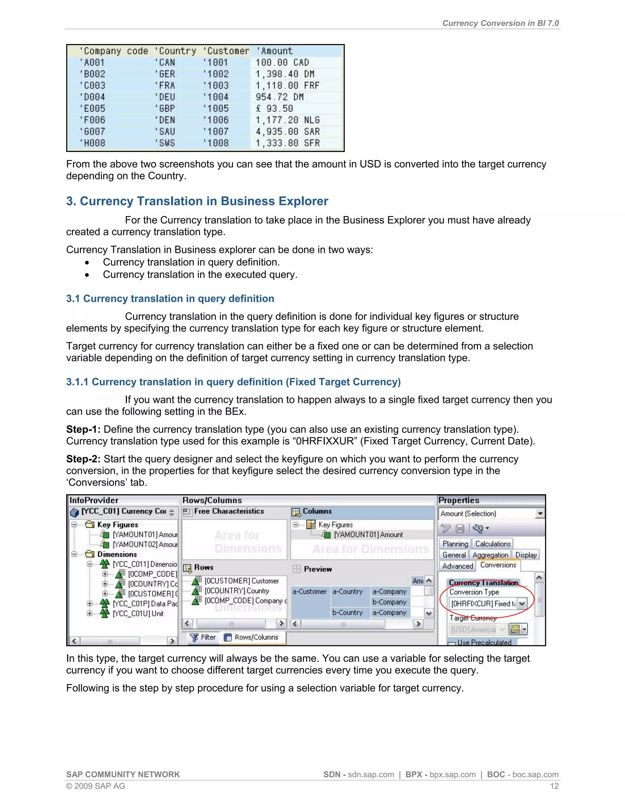 Currency Conversion in BI 7.0




From the above two screenshots you can see that the amount in USD is converted into the target currency
depending on the Country.

3. Currency Translation in Business Explorer
             For the Currency translation to take place in the Business Explorer you must have already
created a currency translation type.
Currency Translation in Business explorer can be done in two ways:
     Currency translation in query definition.
     Currency translation in the executed query.

3.1 Currency translation in query definition
            Currency translation in the query definition is done for individual key figures or structure
elements by specifying the currency translation type for each key figure or structure element.
Target currency for currency translation can either be a fixed one or can be determined from a selection
variable depending on the definition of target currency setting in currency translation type.

3.1.1 Currency translation in query definition (Fixed Target Currency)
             If you want the currency translation to happen always to a single fixed target currency then you
can use the following setting in the BEx.
Step-1: Define the currency translation type (you can also use an existing currency translation type).
Currency translation type used for this example is “0HRFIXXUR” (Fixed Target Currency, Current Date).
Step-2: Start the query designer and select the keyfigure on which you want to perform the currency
conversion, in the properties for that keyfigure select the desired currency conversion type in the
„Conversions‟ tab.




In this type, the target currency will always be the same. You can use a variable for selecting the target
currency if you want to choose different target currencies every time you execute the query.
Following is the step by step procedure for using a selection variable for target currency.




SAP COMMUNITY NETWORK                                      SDN - sdn.sap.com | BPX - bpx.sap.com | BOC - boc.sap.com
© 2009 SAP AG                                                                                                      12
 