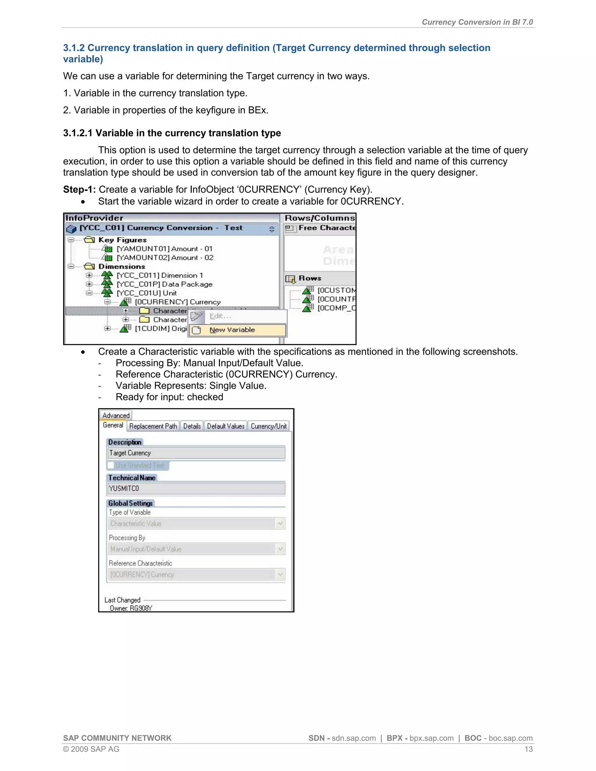 Currency Conversion in BI 7.0


3.1.2 Currency translation in query definition (Target Currency determined through selection
variable)
We can use a variable for determining the Target currency in two ways.
1. Variable in the currency translation type.
2. Variable in properties of the keyfigure in BEx.

3.1.2.1 Variable in the currency translation type
         This option is used to determine the target currency through a selection variable at the time of query
execution, in order to use this option a variable should be defined in this field and name of this currency
translation type should be used in conversion tab of the amount key figure in the query designer.
Step-1: Create a variable for InfoObject „0CURRENCY‟ (Currency Key).
    Start the variable wizard in order to create a variable for 0CURRENCY.




       Create a Characteristic variable with the specifications as mentioned in the following screenshots.
        - Processing By: Manual Input/Default Value.
        - Reference Characteristic (0CURRENCY) Currency.
        - Variable Represents: Single Value.
        - Ready for input: checked




SAP COMMUNITY NETWORK                                     SDN - sdn.sap.com | BPX - bpx.sap.com | BOC - boc.sap.com
© 2009 SAP AG                                                                                                     13
 