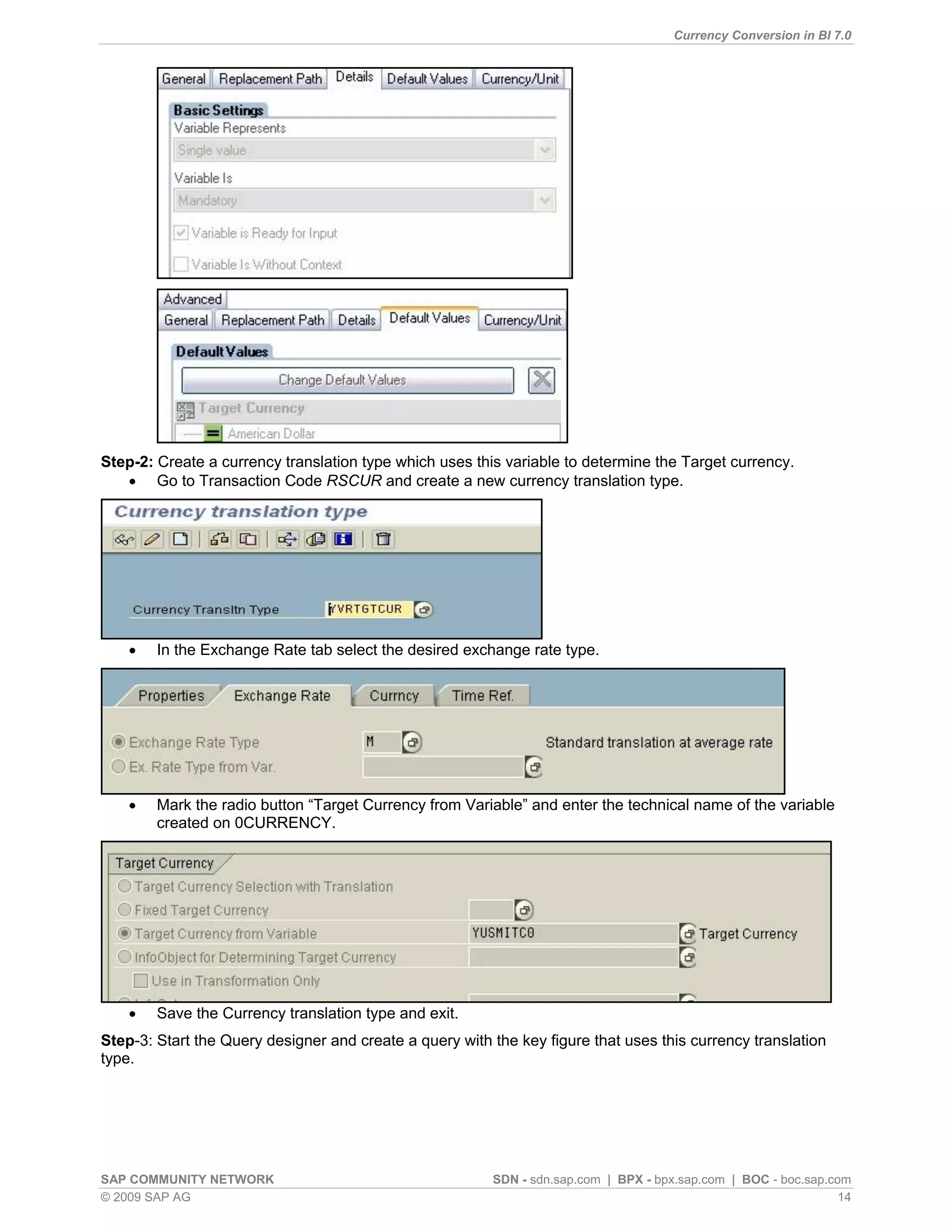 Currency Conversion in BI 7.0




Step-2: Create a currency translation type which uses this variable to determine the Target currency.
    Go to Transaction Code RSCUR and create a new currency translation type.




       In the Exchange Rate tab select the desired exchange rate type.




       Mark the radio button “Target Currency from Variable” and enter the technical name of the variable
        created on 0CURRENCY.




       Save the Currency translation type and exit.
Step-3: Start the Query designer and create a query with the key figure that uses this currency translation
type.




SAP COMMUNITY NETWORK                                    SDN - sdn.sap.com | BPX - bpx.sap.com | BOC - boc.sap.com
© 2009 SAP AG                                                                                                    14
 