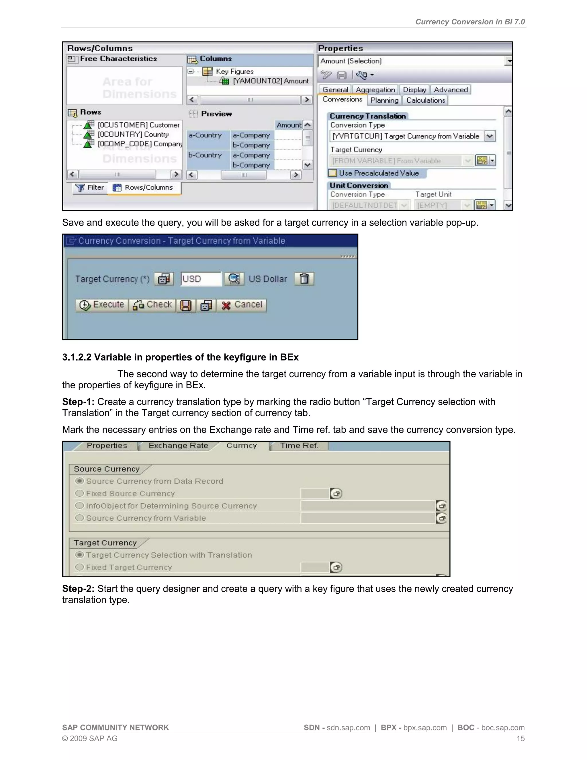 Currency Conversion in BI 7.0




Save and execute the query, you will be asked for a target currency in a selection variable pop-up.




3.1.2.2 Variable in properties of the keyfigure in BEx
             The second way to determine the target currency from a variable input is through the variable in
the properties of keyfigure in BEx.
Step-1: Create a currency translation type by marking the radio button “Target Currency selection with
Translation” in the Target currency section of currency tab.
Mark the necessary entries on the Exchange rate and Time ref. tab and save the currency conversion type.




Step-2: Start the query designer and create a query with a key figure that uses the newly created currency
translation type.




SAP COMMUNITY NETWORK                                    SDN - sdn.sap.com | BPX - bpx.sap.com | BOC - boc.sap.com
© 2009 SAP AG                                                                                                    15
 