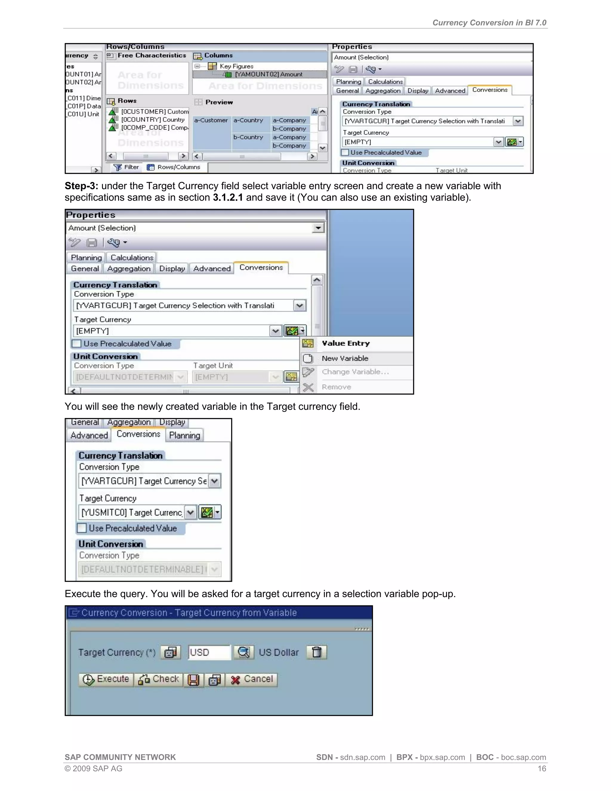 Currency Conversion in BI 7.0




Step-3: under the Target Currency field select variable entry screen and create a new variable with
specifications same as in section 3.1.2.1 and save it (You can also use an existing variable).




You will see the newly created variable in the Target currency field.




Execute the query. You will be asked for a target currency in a selection variable pop-up.




SAP COMMUNITY NETWORK                                     SDN - sdn.sap.com | BPX - bpx.sap.com | BOC - boc.sap.com
© 2009 SAP AG                                                                                                     16
 