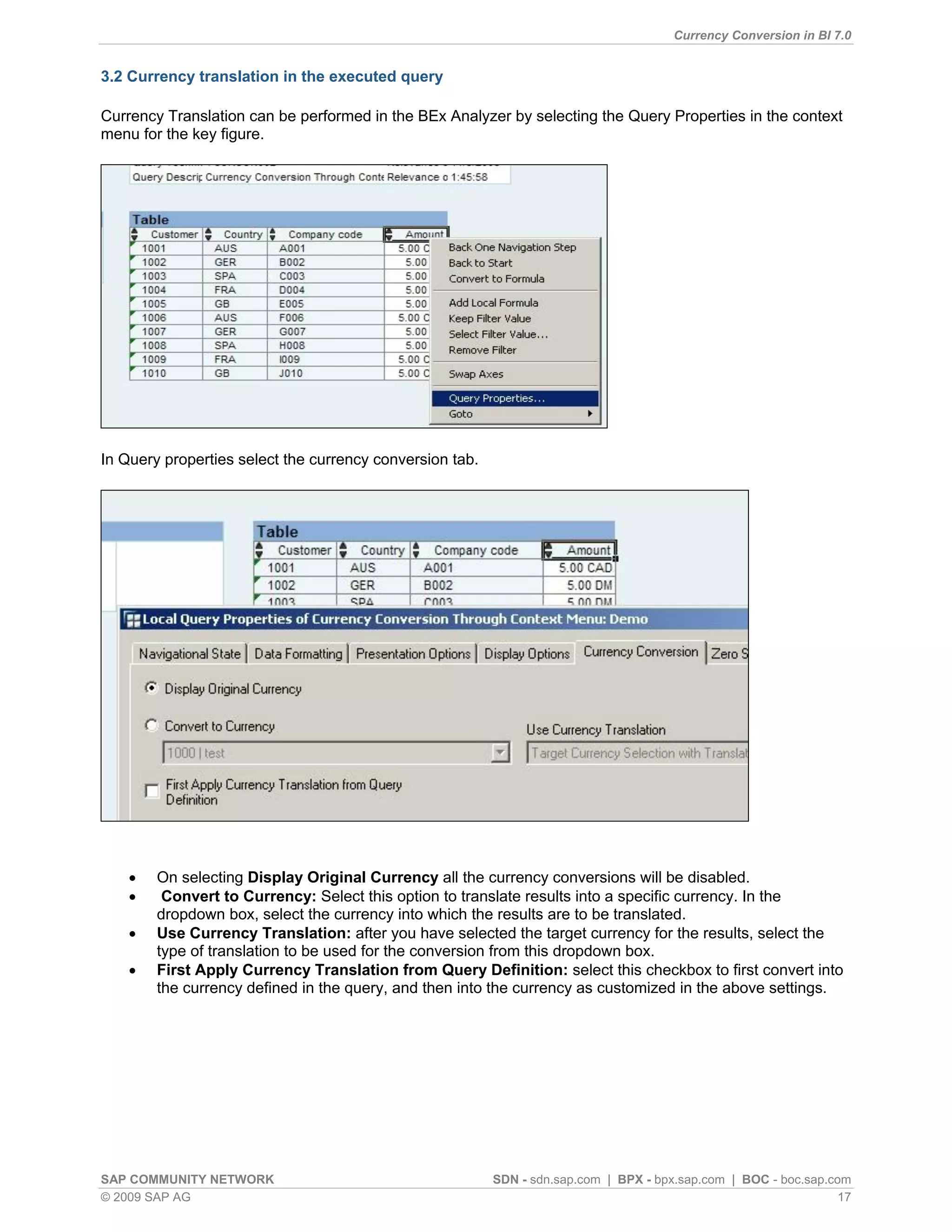 Currency Conversion in BI 7.0


3.2 Currency translation in the executed query

Currency Translation can be performed in the BEx Analyzer by selecting the Query Properties in the context
menu for the key figure.




In Query properties select the currency conversion tab.




       On selecting Display Original Currency all the currency conversions will be disabled.
        Convert to Currency: Select this option to translate results into a specific currency. In the
        dropdown box, select the currency into which the results are to be translated.
       Use Currency Translation: after you have selected the target currency for the results, select the
        type of translation to be used for the conversion from this dropdown box.
       First Apply Currency Translation from Query Definition: select this checkbox to first convert into
        the currency defined in the query, and then into the currency as customized in the above settings.




SAP COMMUNITY NETWORK                                     SDN - sdn.sap.com | BPX - bpx.sap.com | BOC - boc.sap.com
© 2009 SAP AG                                                                                                     17
 