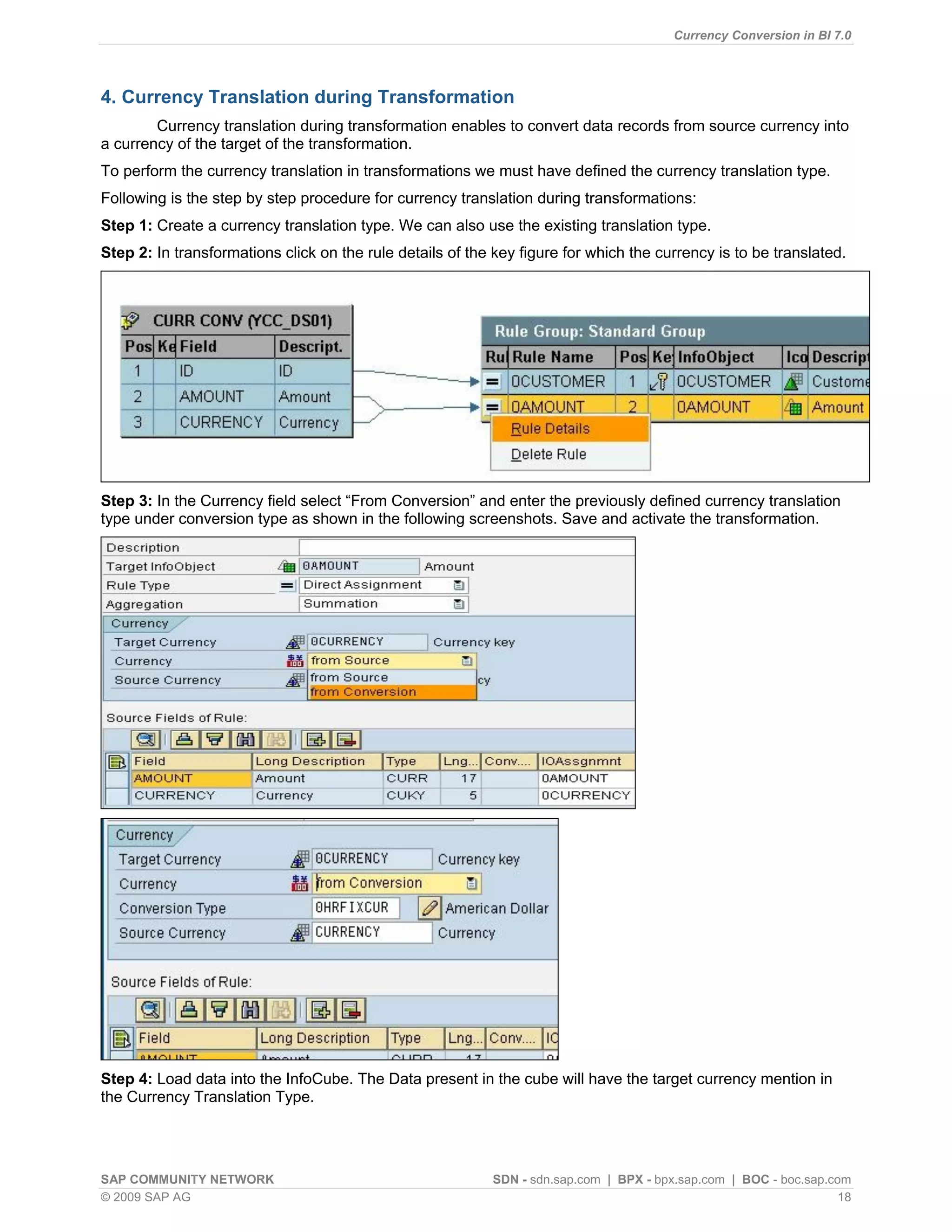 Currency Conversion in BI 7.0




4. Currency Translation during Transformation
        Currency translation during transformation enables to convert data records from source currency into
a currency of the target of the transformation.
To perform the currency translation in transformations we must have defined the currency translation type.
Following is the step by step procedure for currency translation during transformations:
Step 1: Create a currency translation type. We can also use the existing translation type.
Step 2: In transformations click on the rule details of the key figure for which the currency is to be translated.




Step 3: In the Currency field select “From Conversion” and enter the previously defined currency translation
type under conversion type as shown in the following screenshots. Save and activate the transformation.




Step 4: Load data into the InfoCube. The Data present in the cube will have the target currency mention in
the Currency Translation Type.




SAP COMMUNITY NETWORK                                      SDN - sdn.sap.com | BPX - bpx.sap.com | BOC - boc.sap.com
© 2009 SAP AG                                                                                                      18
 