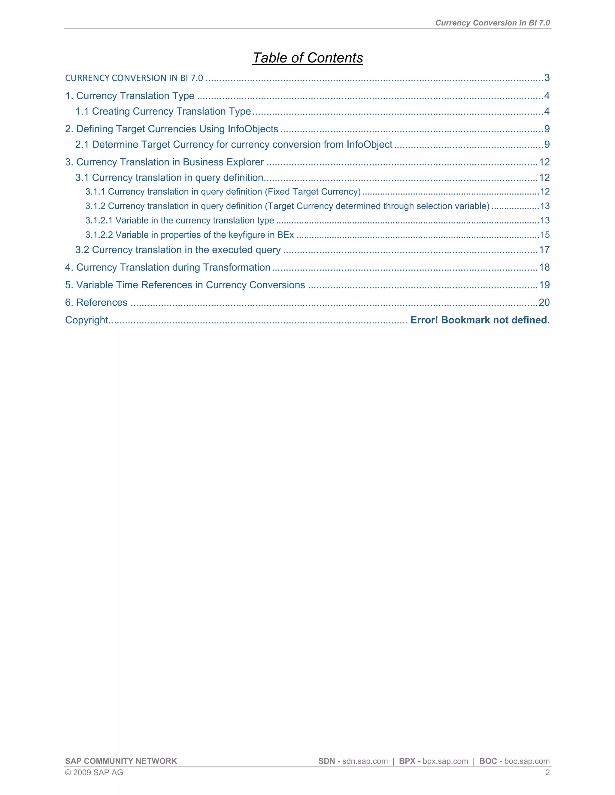 Currency Conversion in BI 7.0



                                                               Table of Contents
CURRENCY CONVERSION IN BI 7.0 .......................................................................................................................... 3
1. Currency Translation Type ............................................................................................................................. 4
   1.1 Creating Currency Translation Type ......................................................................................................... 4
2. Defining Target Currencies Using InfoObjects ............................................................................................... 9
   2.1 Determine Target Currency for currency conversion from InfoObject ...................................................... 9
3. Currency Translation in Business Explorer .................................................................................................. 12
   3.1 Currency translation in query definition................................................................................................... 12
      3.1.1 Currency translation in query definition (Fixed Target Currency) ...................................................................... 12
      3.1.2 Currency translation in query definition (Target Currency determined through selection variable) ................... 13
      3.1.2.1 Variable in the currency translation type ........................................................................................................ 13
      3.1.2.2 Variable in properties of the keyfigure in BEx ................................................................................................ 15
   3.2 Currency translation in the executed query ............................................................................................ 17
4. Currency Translation during Transformation ................................................................................................ 18
5. Variable Time References in Currency Conversions ................................................................................... 19
6. References ................................................................................................................................................... 20
Copyright............................................................................................................ Error! Bookmark not defined.




SAP COMMUNITY NETWORK                                                                SDN - sdn.sap.com | BPX - bpx.sap.com | BOC - boc.sap.com
© 2009 SAP AG                                                                                                                                2
 