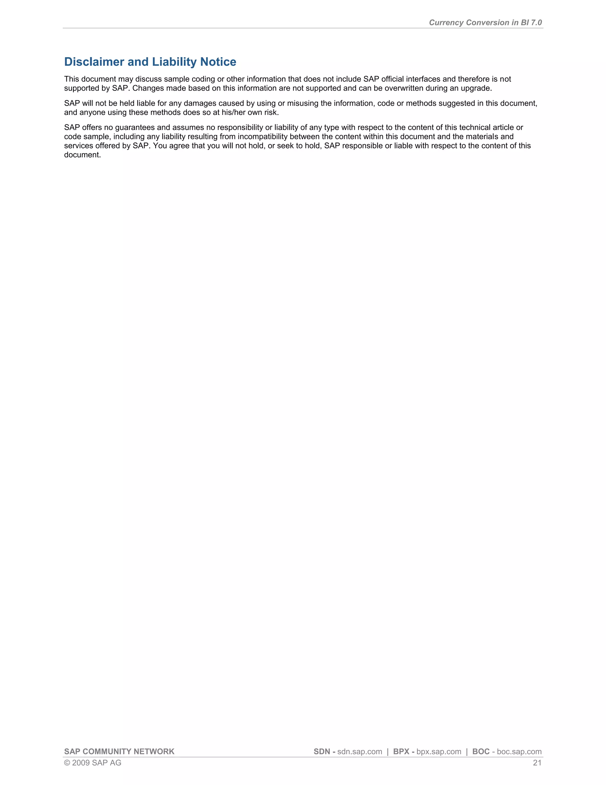 Currency Conversion in BI 7.0




Disclaimer and Liability Notice
This document may discuss sample coding or other information that does not include SAP official interfaces and therefore is not
supported by SAP. Changes made based on this information are not supported and can be overwritten during an upgrade.
SAP will not be held liable for any damages caused by using or misusing the information, code or methods suggested in this document,
and anyone using these methods does so at his/her own risk.
SAP offers no guarantees and assumes no responsibility or liability of any type with respect to the content of this technical article or
code sample, including any liability resulting from incompatibility between the content within this document and the materials and
services offered by SAP. You agree that you will not hold, or seek to hold, SAP responsible or liable with respect to the content of this
document.




SAP COMMUNITY NETWORK                                                    SDN - sdn.sap.com | BPX - bpx.sap.com | BOC - boc.sap.com
© 2009 SAP AG                                                                                                                    21
 