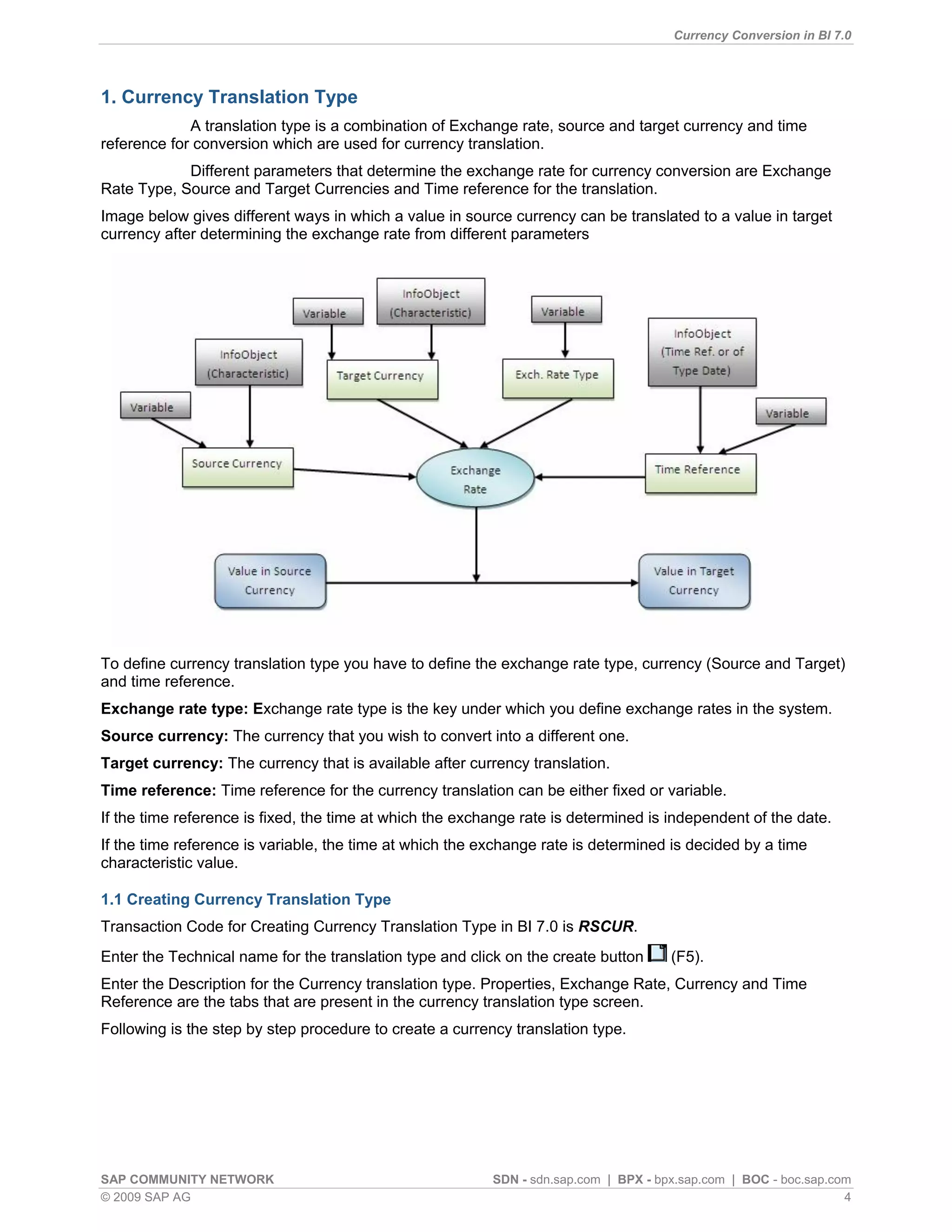 Currency Conversion in BI 7.0




1. Currency Translation Type
             A translation type is a combination of Exchange rate, source and target currency and time
reference for conversion which are used for currency translation.
            Different parameters that determine the exchange rate for currency conversion are Exchange
Rate Type, Source and Target Currencies and Time reference for the translation.
Image below gives different ways in which a value in source currency can be translated to a value in target
currency after determining the exchange rate from different parameters




To define currency translation type you have to define the exchange rate type, currency (Source and Target)
and time reference.
Exchange rate type: Exchange rate type is the key under which you define exchange rates in the system.
Source currency: The currency that you wish to convert into a different one.
Target currency: The currency that is available after currency translation.
Time reference: Time reference for the currency translation can be either fixed or variable.
If the time reference is fixed, the time at which the exchange rate is determined is independent of the date.
If the time reference is variable, the time at which the exchange rate is determined is decided by a time
characteristic value.

1.1 Creating Currency Translation Type
Transaction Code for Creating Currency Translation Type in BI 7.0 is RSCUR.
Enter the Technical name for the translation type and click on the create button      (F5).
Enter the Description for the Currency translation type. Properties, Exchange Rate, Currency and Time
Reference are the tabs that are present in the currency translation type screen.
Following is the step by step procedure to create a currency translation type.




SAP COMMUNITY NETWORK                                     SDN - sdn.sap.com | BPX - bpx.sap.com | BOC - boc.sap.com
© 2009 SAP AG                                                                                                     4
 