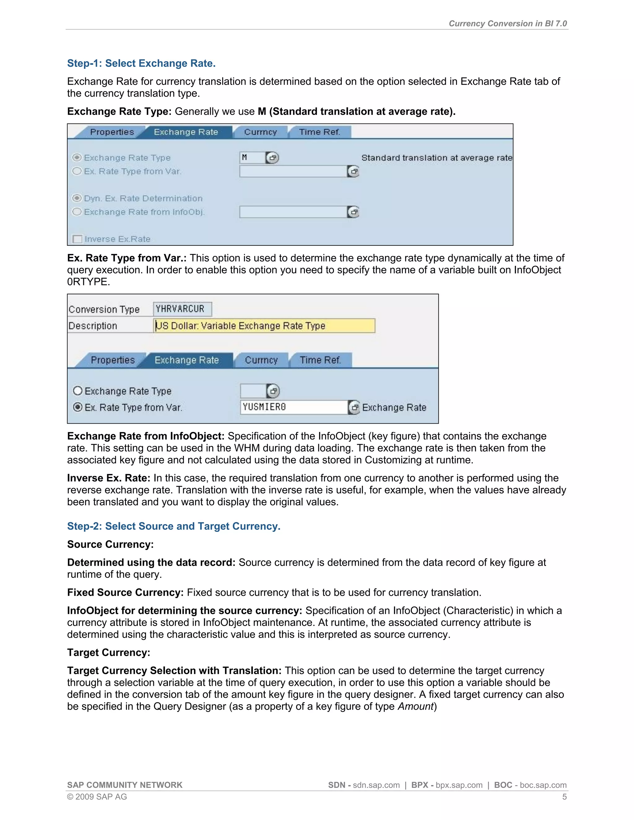 Currency Conversion in BI 7.0



Step-1: Select Exchange Rate.
Exchange Rate for currency translation is determined based on the option selected in Exchange Rate tab of
the currency translation type.
Exchange Rate Type: Generally we use M (Standard translation at average rate).




Ex. Rate Type from Var.: This option is used to determine the exchange rate type dynamically at the time of
query execution. In order to enable this option you need to specify the name of a variable built on InfoObject
0RTYPE.




Exchange Rate from InfoObject: Specification of the InfoObject (key figure) that contains the exchange
rate. This setting can be used in the WHM during data loading. The exchange rate is then taken from the
associated key figure and not calculated using the data stored in Customizing at runtime.
Inverse Ex. Rate: In this case, the required translation from one currency to another is performed using the
reverse exchange rate. Translation with the inverse rate is useful, for example, when the values have already
been translated and you want to display the original values.

Step-2: Select Source and Target Currency.
Source Currency:
Determined using the data record: Source currency is determined from the data record of key figure at
runtime of the query.
Fixed Source Currency: Fixed source currency that is to be used for currency translation.
InfoObject for determining the source currency: Specification of an InfoObject (Characteristic) in which a
currency attribute is stored in InfoObject maintenance. At runtime, the associated currency attribute is
determined using the characteristic value and this is interpreted as source currency.
Target Currency:
Target Currency Selection with Translation: This option can be used to determine the target currency
through a selection variable at the time of query execution, in order to use this option a variable should be
defined in the conversion tab of the amount key figure in the query designer. A fixed target currency can also
be specified in the Query Designer (as a property of a key figure of type Amount)




SAP COMMUNITY NETWORK                                    SDN - sdn.sap.com | BPX - bpx.sap.com | BOC - boc.sap.com
© 2009 SAP AG                                                                                                    5
 