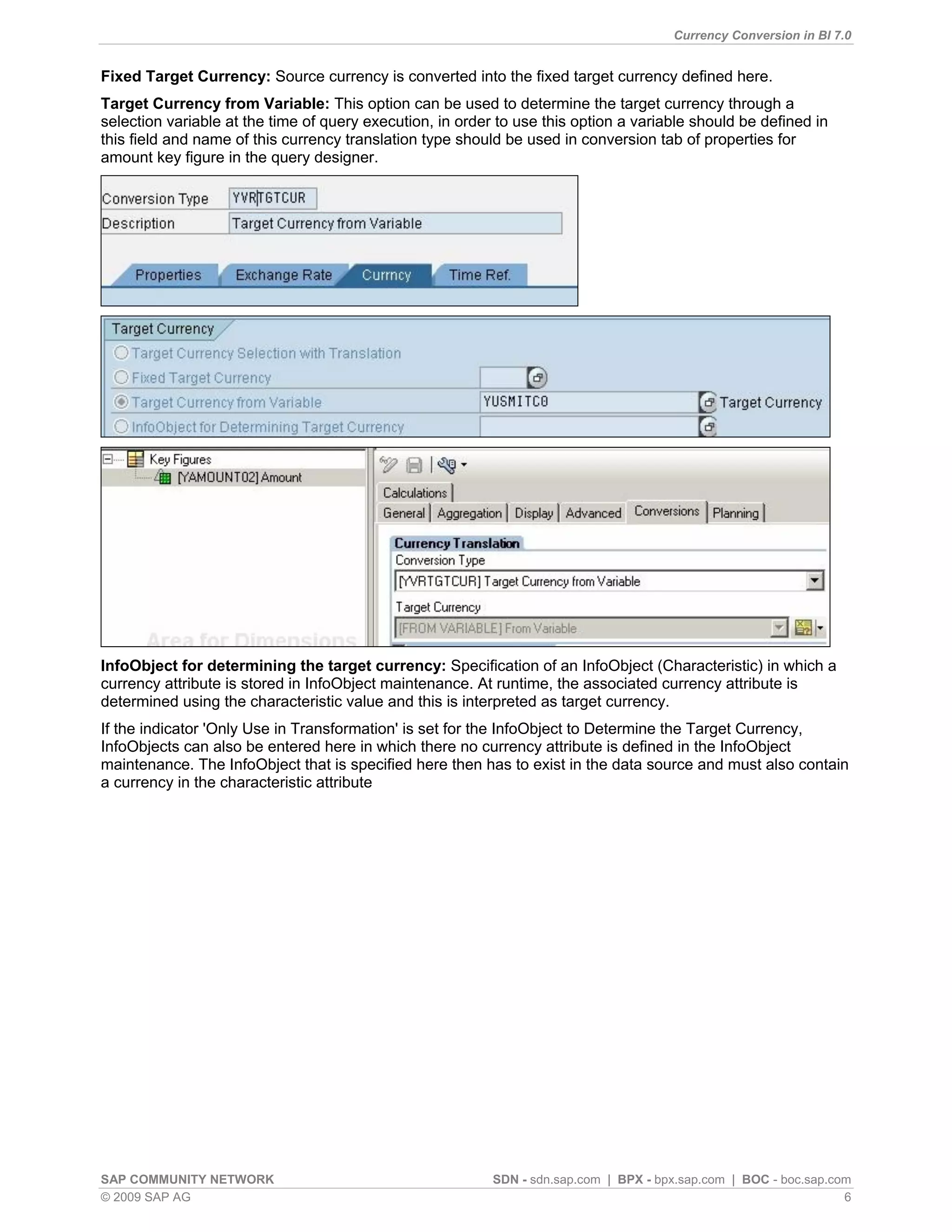 Currency Conversion in BI 7.0


Fixed Target Currency: Source currency is converted into the fixed target currency defined here.
Target Currency from Variable: This option can be used to determine the target currency through a
selection variable at the time of query execution, in order to use this option a variable should be defined in
this field and name of this currency translation type should be used in conversion tab of properties for
amount key figure in the query designer.




InfoObject for determining the target currency: Specification of an InfoObject (Characteristic) in which a
currency attribute is stored in InfoObject maintenance. At runtime, the associated currency attribute is
determined using the characteristic value and this is interpreted as target currency.
If the indicator 'Only Use in Transformation' is set for the InfoObject to Determine the Target Currency,
InfoObjects can also be entered here in which there no currency attribute is defined in the InfoObject
maintenance. The InfoObject that is specified here then has to exist in the data source and must also contain
a currency in the characteristic attribute




SAP COMMUNITY NETWORK                                      SDN - sdn.sap.com | BPX - bpx.sap.com | BOC - boc.sap.com
© 2009 SAP AG                                                                                                      6
 