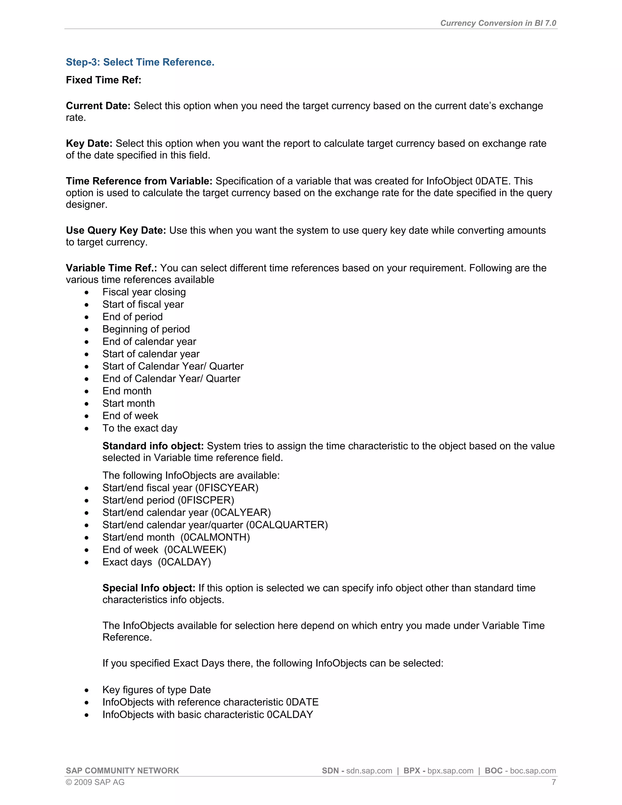 Currency Conversion in BI 7.0



Step-3: Select Time Reference.
Fixed Time Ref:

Current Date: Select this option when you need the target currency based on the current date‟s exchange
rate.

Key Date: Select this option when you want the report to calculate target currency based on exchange rate
of the date specified in this field.

Time Reference from Variable: Specification of a variable that was created for InfoObject 0DATE. This
option is used to calculate the target currency based on the exchange rate for the date specified in the query
designer.

Use Query Key Date: Use this when you want the system to use query key date while converting amounts
to target currency.

Variable Time Ref.: You can select different time references based on your requirement. Following are the
various time references available
     Fiscal year closing
     Start of fiscal year
     End of period
     Beginning of period
     End of calendar year
     Start of calendar year
     Start of Calendar Year/ Quarter
     End of Calendar Year/ Quarter
     End month
     Start month
     End of week
     To the exact day
        Standard info object: System tries to assign the time characteristic to the object based on the value
        selected in Variable time reference field.
        The following InfoObjects are available:
       Start/end fiscal year (0FISCYEAR)
       Start/end period (0FISCPER)
       Start/end calendar year (0CALYEAR)
       Start/end calendar year/quarter (0CALQUARTER)
       Start/end month (0CALMONTH)
       End of week (0CALWEEK)
       Exact days (0CALDAY)

        Special Info object: If this option is selected we can specify info object other than standard time
        characteristics info objects.

        The InfoObjects available for selection here depend on which entry you made under Variable Time
        Reference.

        If you specified Exact Days there, the following InfoObjects can be selected:

       Key figures of type Date
       InfoObjects with reference characteristic 0DATE
       InfoObjects with basic characteristic 0CALDAY




SAP COMMUNITY NETWORK                                     SDN - sdn.sap.com | BPX - bpx.sap.com | BOC - boc.sap.com
© 2009 SAP AG                                                                                                     7
 