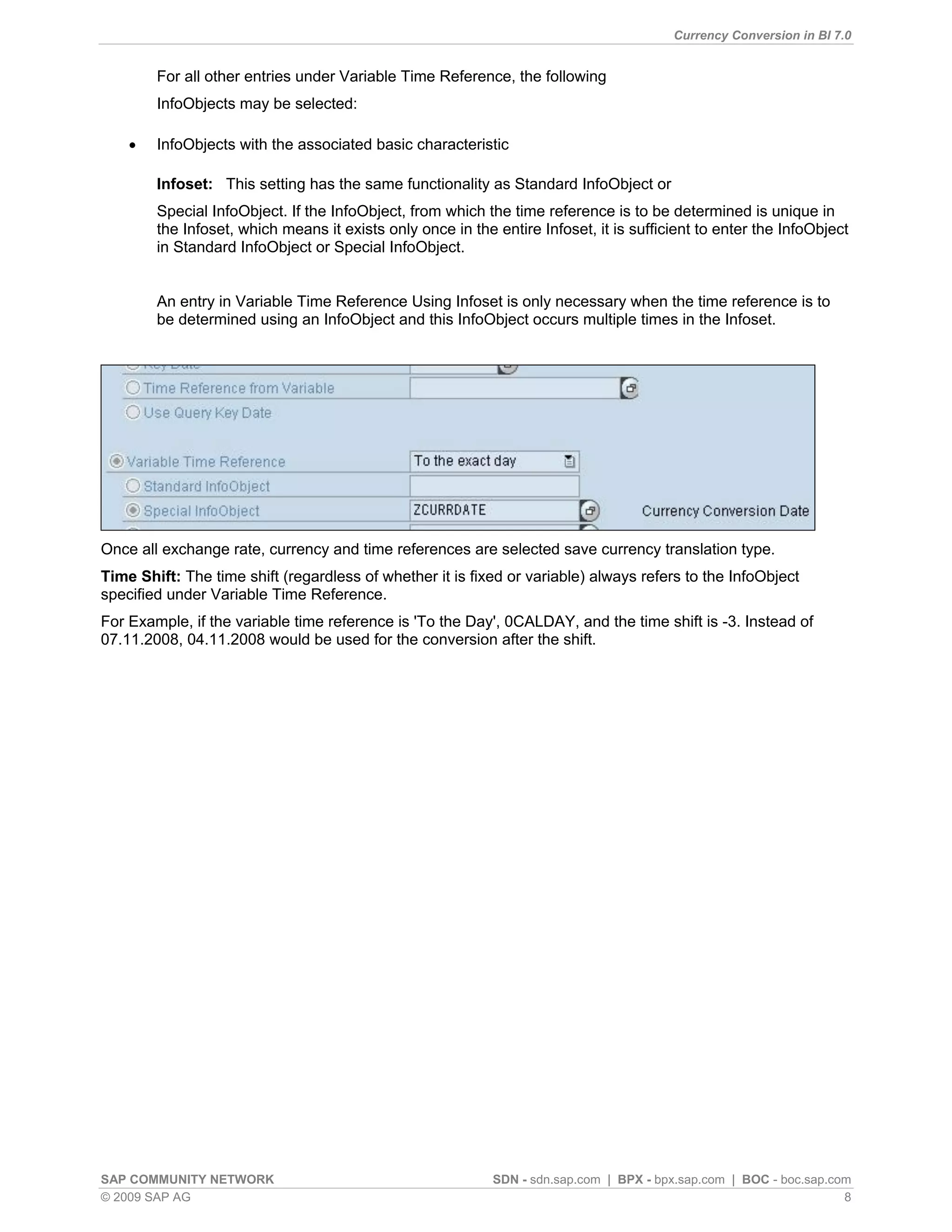 Currency Conversion in BI 7.0


        For all other entries under Variable Time Reference, the following
        InfoObjects may be selected:

       InfoObjects with the associated basic characteristic

        Infoset: This setting has the same functionality as Standard InfoObject or
        Special InfoObject. If the InfoObject, from which the time reference is to be determined is unique in
        the Infoset, which means it exists only once in the entire Infoset, it is sufficient to enter the InfoObject
        in Standard InfoObject or Special InfoObject.


        An entry in Variable Time Reference Using Infoset is only necessary when the time reference is to
        be determined using an InfoObject and this InfoObject occurs multiple times in the Infoset.




Once all exchange rate, currency and time references are selected save currency translation type.
Time Shift: The time shift (regardless of whether it is fixed or variable) always refers to the InfoObject
specified under Variable Time Reference.
For Example, if the variable time reference is 'To the Day', 0CALDAY, and the time shift is -3. Instead of
07.11.2008, 04.11.2008 would be used for the conversion after the shift.




SAP COMMUNITY NETWORK                                       SDN - sdn.sap.com | BPX - bpx.sap.com | BOC - boc.sap.com
© 2009 SAP AG                                                                                                       8
 