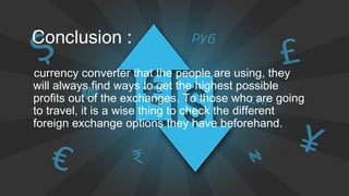 Conclusion :
currency converter that the people are using, they
will always find ways to get the highest possible
profits out of the exchanges. To those who are going
to travel, it is a wise thing to check the different
foreign exchange options they have beforehand.
 
