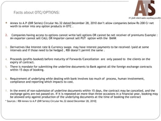 Facts about OTC/OPTIONS:
 Annex to A.P (DIR Series) Circular No.32 dated December 28, 2010 don’t allow companies below Rs 200 Cr net
worth to enter into any option products in OTC .
2. Companies having access to options cannot write/sell options OR cannot be net receiver of premiums Example :
An exporter cannot sell CALL OR Importer cannot sell PUT option with the BANK
3. Derivatives like Interest rate & Currency swaps may have interest payments to be received /paid at some
intervals and if those need to be hedged , RBI doesn’t permit the same .
4. Proceeds (profits booked) before maturity of Forwards/Cancellation are only passed to the clients on the
expiry of contract.
5. There is mandate for submitting the underline documents to Bank against all the foreign exchange contracts
within 15 days of booking.
6. Requirement of underlying while dealing with bank involves too much of process, human involvement,
compliance and reporting which impacts to cost.
7. In the event of non-submission of underline documents within 15 days, the contract may be cancelled, and the
exchange gains are not passed on. If it is repeated on more than three occasions in a financial year, booking may
be allowed only against production of the underlying documents at the time of booking the contract
* Sources : RBI Annex to A.P (DIR Series) Circular No.32 dated December 28, 2010]
 