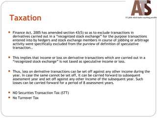 Taxation
 Finance Act, 2005 has amended section 43(5) so as to exclude transactions in
derivatives carried out in a “recognized stock exchange” for the purpose transactions
entered into by hedgers and stock exchange members in course of jobbing or arbitrage
activity were specifically excluded from the purview of definition of speculative
transaction..
 This implies that income or loss on derivative transactions which are carried out in a
“recognized stock exchange” is not taxed as speculative income or loss.
 Thus, loss on derivative transactions can be set off against any other income during the
year. In case the same cannot be set off, it can be carried forward to subsequent
assessment year and set off against any other income of the subsequent year. Such
losses can be carried forward for a period of 8 assessment years.
 NO Securities Transaction Tax (STT)
 No Turnover Tax
 