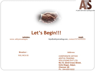 Let’s Begin!!!
websites:websites: email:email:
www. adityatrading.in bijo@adityatrading.com , contact:9176599355
Member :
NSE, MCX-SX
Address:
CORPORATE OFFICE
ADITYA TRADING
SOLUTIONS PVT LTD.
No.15, 22nd Cross Street,
Indra Nagar, Adyar,
Chennai -20
Ph : 044-60010222
 