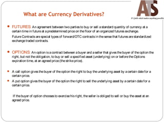 What are Currency Derivatives?
 FUTURES: An agreement between two partiesto buy or sell astandard quantity of currency at a
certain timein futureat apredetermined priceon thefloor of an organized futuresexchange.
FutureContractsarespecial typesof forward/OTC contractsin thesensethat futuresarestandardized
exchangetraded contracts.
 OPTIONS: An option isacontract between abuyer and aseller that givesthebuyer of theoption the
right, but not theobligation, to buy or sell aspecified asset (underlying) on or beforetheOptions
expiration time, at an agreed price(thestrikeprice).
 A call option givesthebuyer of theoption theright to buy theunderlying asset by acertain datefor a
certain price.
 A put option givesthebuyer of theoption theright to sell theunderlying asset by acertain datefor a
certain price.
If thebuyer of option choosesto exercisehisright, theseller isobliged to sell or buy theasset at an
agreed price.
 