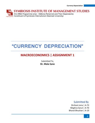 Currency Depreciation
0
“CURRENCY DEPRECIATION”
MACROECONOMICS | ASSIGNMENT 1
Submitted To,
Dr. Mala Sane
Submitted By,
Shrikant Jena | A-73
Meghna Sorut | A-70
Bharat Bhushan | A-19
 
