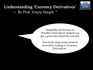 Understanding ‘Currency Derivatives’
   – By Prof. Simply Simple   TM




                       Hopefully the lessons on
                  ‘Weather Derivatives’ helped you
                  get a good idea about the concept.

                   One of the most exotic terms in
                   derivative trading is ‘Currency
                            Derivatives’.
 