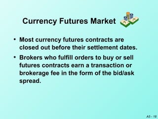 A5 - 18
• Most currency futures contracts are
closed out before their settlement dates.
• Brokers who fulfill orders to buy or sell
futures contracts earn a transaction or
brokerage fee in the form of the bid/ask
spread.
Currency Futures Market
 