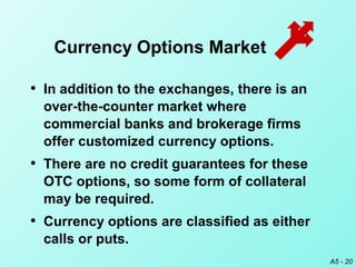 A5 - 20
• In addition to the exchanges, there is an
over-the-counter market where
commercial banks and brokerage firms
offer customized currency options.
• There are no credit guarantees for these
OTC options, so some form of collateral
may be required.
• Currency options are classified as either
calls or puts.
Currency Options Market
 