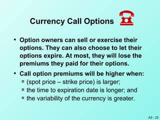 A5 - 22
• Option owners can sell or exercise their
options. They can also choose to let their
options expire. At most, they will lose the
premiums they paid for their options.
• Call option premiums will be higher when:
¤ (spot price – strike price) is larger;
¤ the time to expiration date is longer; and
¤ the variability of the currency is greater.
Currency Call Options
 