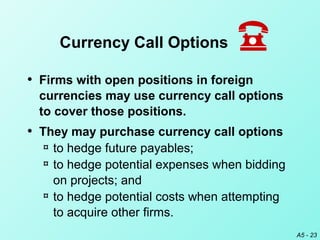 A5 - 23
• Firms with open positions in foreign
currencies may use currency call options
to cover those positions.
• They may purchase currency call options
¤ to hedge future payables;
¤ to hedge potential expenses when bidding
on projects; and
¤ to hedge potential costs when attempting
to acquire other firms.
Currency Call Options
 
