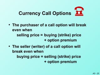 A5 - 25
• The purchaser of a call option will break
even when
selling price = buying (strike) price
+ option premium
• The seller (writer) of a call option will
break even when
buying price = selling (strike) price
+ option premium
Currency Call Options
 