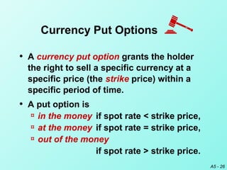 A5 - 26
• A currency put option grants the holder
the right to sell a specific currency at a
specific price (the strike price) within a
specific period of time.
• A put option is
¤ in the money if spot rate < strike price,
¤ at the money if spot rate = strike price,
¤ out of the money
if spot rate > strike price.
Currency Put Options
 