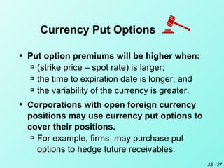 A5 - 27
• Put option premiums will be higher when:
¤ (strike price – spot rate) is larger;
¤ the time to expiration date is longer; and
¤ the variability of the currency is greater.
• Corporations with open foreign currency
positions may use currency put options to
cover their positions.
¤ For example, firms may purchase put
options to hedge future receivables.
Currency Put Options
 