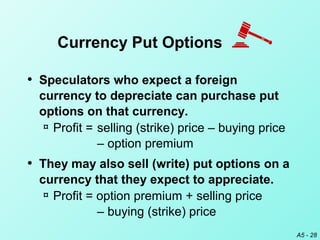 A5 - 28
• Speculators who expect a foreign
currency to depreciate can purchase put
options on that currency.
¤ Profit = selling (strike) price – buying price
– option premium
• They may also sell (write) put options on a
currency that they expect to appreciate.
¤ Profit = option premium + selling price
– buying (strike) price
Currency Put Options
 