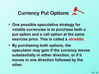 A5 - 29
• One possible speculative strategy for
volatile currencies is to purchase both a
put option and a call option at the same
exercise price. This is called a straddle.
• By purchasing both options, the
speculator may gain if the currency moves
substantially in either direction, or if it
moves in one direction followed by the
other.
Currency Put Options
 